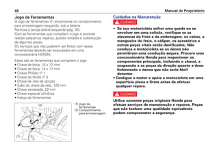 Cuidados na Manutenção
c
• Se sua motocicleta sofrer uma queda ou se
envolver em uma colisão, verifique se as
alavancas do freio e da embreagem, os cabos, a
mangueira do freio, o cáliper, os acessórios e
outras peças vitais estão danificados. Não
conduza a motocicleta se os danos não
permitirem uma condução segura. Procure uma
concessionária Honda para inspecionar os
componentes principais, incluindo o chassi, a
suspensão e as peças da direção quanto a desa-
linhamento e danos que não seria fácil
detectar.
• Desligue o motor e apóie a motocicleta em uma
superfície plana e firme antes de efetuar
qualquer reparo.
c
Utilize somente peças originais Honda para
efetuar serviços de manutenção e reparos. Peças
que não tenham uma qualidade equivalente
podem comprometer a segurança.
Manual do Proprietário
48
Jogo de Ferramentas
O jogo de ferramentas (1) encontra-se no compartimento
para armazenagem esquerdo, sob a bateria.
Remova a tampa lateral esquerda (pág. 35).
Com as ferramentas que compõem o jogo é possível
realizar pequenos reparos, ajustes simples e substituição
de algumas peças.
Os serviços que não puderem ser feitos com essas
ferramentas deverão ser executados em uma
concessionária HONDA.
Estas são as ferramentas que compõem o jogo:
• Chave de boca, 10 x 12 mm
• Chave de boca, 14 x 17 mm
• Chave Phillips nº 1
• Chave de fenda nº 3
• Chave de vela de ignição
• Cabo da chave de vela, 120 mm
• Chave sextavada, 22 mm
• Chave especial cilíndrica
• Estojo de ferramentas
(1)
(2) (1) Jogo de
ferramentas
(2) Compartimento
para armazenagem
 