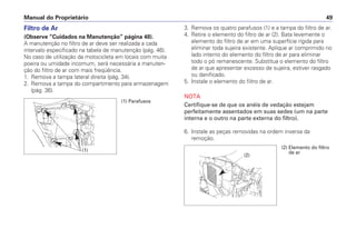 Manual do Proprietário 49
Filtro de Ar
(Observe “Cuidados na Manutenção” página 48).
A manutenção no filtro de ar deve ser realizada a cada
intervalo especificado na tabela de manutenção (pág. 46).
No caso de utilização da motocicleta em locais com muita
poeira ou umidade incomum, será necessária a manuten-
ção do filtro de ar com mais freqüência.
1. Remova a tampa lateral direita (pág. 34).
2. Remova a tampa do compartimento para armazenagem
(pág. 36).
3. Remova os quatro parafusos (1) e a tampa do filtro de ar.
4. Retire o elemento do filtro de ar (2). Bata levemente o
elemento do filtro de ar em uma superfície rígida para
eliminar toda sujeira existente. Aplique ar comprimido no
lado interno do elemento do filtro de ar para eliminar
todo o pó remanescente. Substitua o elemento do filtro
de ar que apresentar excesso de sujeira, estiver rasgado
ou danificado.
5. Instale o elemento do filtro de ar.
NOTA
Certifique-se de que os anéis de vedação estejam
perfeitamente assentados em suas sedes (um na parte
interna e o outro na parte externa do filtro).
6. Instale as peças removidas na ordem inversa da
remoção.
(1)
(1) Parafusos
(2) Elemento do filtro
de ar
(2)
 