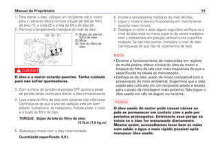 6. Instale a tampa/vareta medidora do nível de óleo.
7. Ligue o motor e deixe-o funcionando em marcha lenta
durante meio minuto.
8. Desligue o motor e após alguns segundos verifique se o
nível do óleo está na marca superior da vareta medidora
com a motocicleta em posição vertical numa superfície
nivelada. Se isto não ocorrer, complete o nível de óleo.
Certifique-se de que não há vazamentos de óleo.
NOTA
• Durante o funcionamento da motocicleta em regiões
de muita poeira, efetue a troca do óleo do motor e
limpeza do filtro de tela com mais freqüência do que o
especificado na tabela de manutenção.
• Desfaça-se do óleo usado de modo compatível com a
preservação do meio ambiental. Sugerimos que o óleo
usado seja colocado em um recipiente selado e levado
para o posto de reciclagem mais próximo. Não jogue o
óleo usado em ralo de esgoto ou na terra.
a
O óleo usado do motor pode causar câncer na
pele se permanecer em contato com a pele por
períodos prolongados. Entretanto esse perigo só
existe se o óleo for manuseado diariamente.
Mesmo assim, aconselhamos lavar bem as mãos
com sabão e água o mais rápido possível após
manusear óleo usado.
Manual do Proprietário 51
1. Para drenar o óleo, coloque um recipiente sob o motor
para a coleta do óleo e remova o bujão da tela do filtro
de óleo (1), a mola (2) e a tela do filtro de óleo (3).
2. Remova a tampa/vareta medidora do nível de óleo.
c
O óleo e o motor estarão quentes. Tenha cuidado
para não sofrer queimaduras.
3. Com a chave de ignição na posição OFF acione o pedal
de partida várias vezes para drenar o óleo remanescente.
4. Lave a tela do filtro de óleo com solvente não inflamável.
Certifique-se de que o anel de vedação está em bom
estado. Substitua-o, se necessário. Instale a tela, a mola
e o bujão do filtro de óleo.
TORQUE: Bujão da tela do filtro de óleo:
15 N.m (1,5 kg.m)
5. Abasteça o motor com o óleo recomendado.
Quantidade especificada: 0,9 l,
(1)
(2)
(3) (1) Bujão da tela do
filtro de óleo
(2) Mola
(3) Tela do filtro de
óleo
 