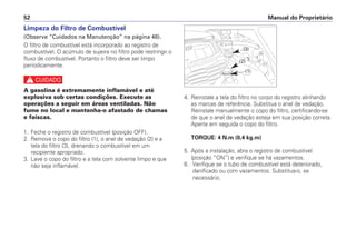 Manual do Proprietário
52
Limpeza do Filtro de Combustível
(Observe “Cuidados na Manutenção” na página 48).
O filtro de combustível está incorporado ao registro de
combustível. O acúmulo de sujeira no filtro pode restringir o
fluxo de combustível. Portanto o filtro deve ser limpo
periodicamente.
c
A gasolina é extremamente inflamável e até
explosiva sob certas condições. Execute as
operações a seguir em áreas ventiladas. Não
fume no local e mantenha-o afastado de chamas
e faíscas.
1. Feche o registro de combustível (posição OFF).
2. Remova o copo do filtro (1), o anel de vedação (2) e a
tela do filtro (3), drenando o combustível em um
recipiente apropriado.
3. Lave o copo do filtro e a tela com solvente limpo e que
não seja inflamável.
4. Reinstale a tela do filtro no corpo do registro alinhando
as marcas de referência. Substitua o anel de vedação.
Reinstale manualmente o copo do filtro, certificando-se
de que o anel de vedação esteja em sua posição correta.
Aperte em seguida o copo do filtro.
TORQUE: 4 N.m (0,4 kg.m)
5. Após a instalação, abra o registro de combustível
(posição “ON”) e verifique se há vazamentos.
6. Verifique se o tubo de combustível está deteriorado,
danificado ou com vazamentos. Substitua-o, se
necessário.
(3)
(1)
(2)
 