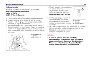 4. Meça a folga dos eletrodos (3) com
um cálibre de lâminas.
Se necessário, ajuste a folga
dobrando o eletrodo lateral (4).
Folga correta: 0,8 – 0,9 mm
5. Certifique-se de que a arruela de
vedação está em bom estado.
Instale a vela manualmente até
que a arruela de vedação encoste
no cilindro.
6. Dê o aperto final (1/2 volta para velas novas ou 1/8 – 1/4
de volta para velas usadas) utilizando a chave de vela.
Não aperte a vela excessivamente.
7. Reinstale o supressor de ruídos.
a
• A vela de ignição deve ser apertada
corretamente. Vela folgada pode provocar o
superaquecimento do motor, danificando-o.
• Nunca use vela diferente da especificada.
Danos graves no motor podem ocorrer.
Manual do Proprietário 53
Vela de Ignição
(Observe “Cuidados na Manutenção” na página 48).
Vela de ignição recomendada:
(NGK) DP7EA-9
(NGK) DP8EA-9 (Opcional)
1. Desacople o supressor de ruídos (1) da vela de ignição
2. Limpe a região ao redor da base da vela de ignição.
Remova a vela de ignição com uma chave de vela (2)
disponível no jogo de ferramentas.
3. Inspecione os eletrodos e a porcelana central, quanto a
depósitos, erosão ou carbonização. Troque as velas se a
erosão ou os depósitos forem excessivos. Para limpar
velas carbonizadas, utilize uma escova de aço ou mesmo
um arame.
(2)
(1)
(1) Supressor de
ruídos
(2) Chave de vela
(3) Folga dos
eletrodos
(4) Eletrodo lateral
 