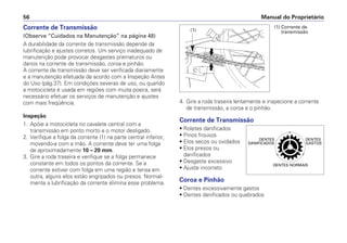 Manual do Proprietário
56
Corrente de Transmissão
(Observe “Cuidados na Manutenção” na página 48)
A durabilidade da corrente de transmissão depende da
lubrificação e ajustes corretos. Um serviço inadequado de
manutenção pode provocar desgastes prematuros ou
danos na corrente de transmissão, coroa e pinhão.
A corrente de transmissão deve ser verificada diariamente
e a manutenção efetuada de acordo com a Inspeção Antes
do Uso (pág.37). Em condições severas de uso, ou quando
a motocicleta é usada em regiões com muita poeira, será
necessário efetuar os serviços de manutenção e ajustes
com mais freqüência.
Inspeção
1. Apóie a motocicleta no cavalete central com a
transmissão em ponto morto e o motor desligado.
2. Verifique a folga da corrente (1) na parte central inferior,
movendo-a com a mão. A corrente deve ter uma folga
de aproximadamente 10 – 20 mm.
3. Gire a roda traseira e verifique se a folga permanece
constante em todos os pontos da corrente. Se a
corrente estiver com folga em uma região e tensa em
outra, alguns elos estão engripados ou presos. Normal-
mente a lubrificação da corrente elimina esse problema.
4. Gire a roda traseira lentamente e inspecione a corrente
de transmissão, a coroa e o pinhão.
Corrente de Transmissão
• Roletes danificados
• Pinos frouxos
• Elos secos ou oxidados
• Elos presos ou
danificados
• Desgaste excessivo
• Ajuste incorreto
Coroa e Pinhão
• Dentes excessivamente gastos
• Dentes danificados ou quebrados
(1)
(1) Corrente de
transmissão
 