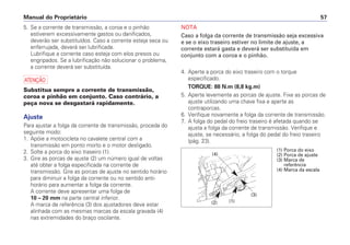 NOTA
Caso a folga da corrente de transmissão seja excessiva
e se o eixo traseiro estiver no limite de ajuste, a
corrente estará gasta e deverá ser substituída em
conjunto com a coroa e o pinhão.
4. Aperte a porca do eixo traseiro com o torque
especificado.
TORQUE: 88 N.m (8,8 kg.m)
5. Aperte levemente as porcas de ajuste. Fixe as porcas de
ajuste utilizando uma chave fixa e aperte as
contraporcas.
6. Verifique novamente a folga da corrente de transmissão.
7. A folga do pedal do freio traseiro é afetada quando se
ajusta a folga da corrente de transmissão. Verifique e
ajuste, se necessário, a folga do pedal do freio traseiro
(pág. 23).
Manual do Proprietário 57
5. Se a corrente de transmissão, a coroa e o pinhão
estiverem excessivamente gastos ou danificados,
deverão ser substituídos. Caso a corrente esteja seca ou
enferrujada, deverá ser lubrificada.
Lubrifique a corrente caso esteja com elos presos ou
engripados. Se a lubrificação não solucionar o problema,
a corrente deverá ser substituída.
a
Substitua sempre a corrente de transmissão,
coroa e pinhão em conjunto. Caso contrário, a
peça nova se desgastará rapidamente.
Ajuste
Para ajustar a folga da corrente de transmissão, proceda do
seguinte modo:
1. Apóie a motocicleta no cavalete central com a
transmissão em ponto morto e o motor desligado.
2. Solte a porca do eixo traseiro (1).
3. Gire as porcas de ajuste (2) um número igual de voltas
até obter a folga especificada na corrente de
transmissão. Gire as porcas de ajuste no sentido horário
para diminuir a folga da corrente ou no sentido anti-
horário para aumentar a folga da corrente.
A corrente deve apresentar uma folga de
10 – 20 mm na parte central inferior.
A marca de referência (3) dos ajustadores deve estar
alinhada com as mesmas marcas da escala gravada (4)
nas extremidades do braço oscilante.
(3)
(1)
(4)
(2)
(1) Porca do eixo
(2) Porca de ajuste
(3) Marca de
referência
(4) Marca da escala
 