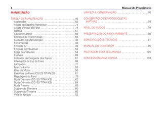 Manual do Proprietário
4
MANUTENÇÃO
TABELA DE MANUTENÇÃO . . . . . . . . . . . . . . . . . . . . . .46
Acelerador . . . . . . . . . . . . . . . . . . . . . . . . . . . . . . . . . .55
Ajuste do Espelho Retrovisor . . . . . . . . . . . . . . . . . . . .74
Ajuste Vertical do Farol . . . . . . . . . . . . . . . . . . . . . . . . .74
Bateria . . . . . . . . . . . . . . . . . . . . . . . . . . . . . . . . . . . . .67
Cavalete Lateral . . . . . . . . . . . . . . . . . . . . . . . . . . . . . .59
Corrente de Transmissão . . . . . . . . . . . . . . . . . . . . . . .56
Cuidados na Manutenção . . . . . . . . . . . . . . . . . . . . . . .48
Ferramentas . . . . . . . . . . . . . . . . . . . . . . . . . . . . . . . . .48
Filtro de Ar . . . . . . . . . . . . . . . . . . . . . . . . . . . . . . . . . .49
Filtro de Combustível . . . . . . . . . . . . . . . . . . . . . . . . . .52
Folga das Válvulas . . . . . . . . . . . . . . . . . . . . . . . . . . . .54
Fusíveis . . . . . . . . . . . . . . . . . . . . . . . . . . . . . . . . . . . .69
Indicador de Desgaste dos Freios . . . . . . . . . . . . . . . .61
Interruptor da Luz do Freio . . . . . . . . . . . . . . . . . . . . . .68
Lâmpadas . . . . . . . . . . . . . . . . . . . . . . . . . . . . . . . . . . .71
Marcha Lenta . . . . . . . . . . . . . . . . . . . . . . . . . . . . . . . .55
Óleo do Motor . . . . . . . . . . . . . . . . . . . . . . . . . . . . . . .50
Pastilhas do Freio (CG125 TITAN ES) . . . . . . . . . . . . . .61
Regulagem do Farol . . . . . . . . . . . . . . . . . . . . . . . . . . .75
Roda Dianteira (CG125 TITAN KS) . . . . . . . . . . . . . . . .62
Roda Dianteira (CG125 TITAN ES) . . . . . . . . . . . . . . . .64
Roda Traseira . . . . . . . . . . . . . . . . . . . . . . . . . . . . . . . .65
Suspensão Dianteira . . . . . . . . . . . . . . . . . . . . . . . . . . .60
Suspensão Traseira . . . . . . . . . . . . . . . . . . . . . . . . . . .60
Vela de Ignição . . . . . . . . . . . . . . . . . . . . . . . . . . . . . . .53
LIMPEZA E CONSERVAÇÃO . . . . . . . . . . . . . . . . . . . . . .76
CONSERVAÇÃO DE MOTOCICLETAS
INATIVAS . . . . . . . . . . . . . . . . . . . . . . . . . . . . . . . . . . . .78
NÍVEL DE RUÍDOS . . . . . . . . . . . . . . . . . . . . . . . . . . . . . .79
PRESERVAÇÃO DO MEIO AMBIENTE . . . . . . . . . . . . . .80
ESPECIFICAÇÕES TÉCNICAS . . . . . . . . . . . . . . . . . . . . .81
MANUAL DO CONDUTOR . . . . . . . . . . . . . . . . . . . . . . . .85
PILOTAGEM COM SEGURANÇA . . . . . . . . . . . . . . . . . .125
CONCESSIONÁRIAS HONDA . . . . . . . . . . . . . . . . . . . .133
 