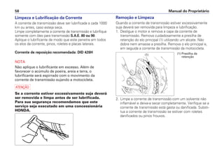 Limpeza e Lubrificação da Corrente
A corrente de transmissão deve ser lubrificada a cada 1000
km ou antes, caso esteja seca.
Limpe completamente a corrente de transmissão e lubrifique
somente com óleo para transmissão S.A.E. 80 ou 90.
Aplique o lubrificante de modo que este penetre em todos
os elos da corrente, pinos, roletes e placas laterais.
Corrente de reposição recomendada: DID 428H
NOTA
Não aplique o lubrificante em excesso. Além de
favorecer o acúmulo de poeira, areia e terra, o
lubrificante será espirrado com o movimento da
corrente de transmissão sujando a motocicleta.
a
Se a corrente estiver excessivamente suja deverá
ser removida e limpa antes de ser lubrificada.
Para sua segurança recomendamos que este
serviço seja executado em uma concessionária
HONDA.
Remoção e Limpeza
Quando a corrente de transmissão estiver excessivamente
suja deverá ser removida para limpeza e lubrificação.
1. Desligue o motor e remova a capa da corrente de
transmissão. Remova cuidadosamente a presilha de
retenção do elo principal (1) utilizando um alicate. Não
dobre nem amasse a presilha. Remova o elo principal e,
em seguida a corrente de transmissão da motocicleta.
2. Limpe a corrente de transmissão com um solvente não
inflamável e deixe-a secar completamente. Verifique se a
corrente de transmissão está gasta ou danificada. Substi-
tua a corrente de transmissão se estiver com roletes
danificados ou pinos frouxos.
Manual do Proprietário
58
(1) (1) Presilha de
retenção
 