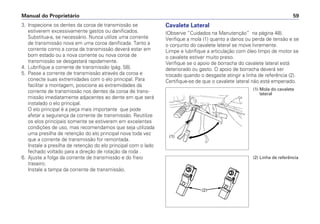 Manual do Proprietário 59
3. Inspecione os dentes da coroa de transmissão se
estiverem excessivamente gastos ou danificados.
Substitua-a, se necessário. Nunca utilize uma corrente
de transmissão nova em uma coroa danificada. Tanto a
corrente como a coroa de transmissão deverá estar em
bom estado ou a nova corrente ou nova coroa de
transmissão se desgastará rapidamente.
4. Lubrifique a corrente de transmissão (pág. 58).
5. Passe a corrente de transmissão através da coroa e
conecte suas extremidades com o elo principal. Para
facilitar a montagem, posicione as extremidades da
corrente de transmissão nos dentes da coroa de trans-
missão imediatamente adjacentes ao dente em que será
instalado o elo principal.
O elo principal é a peça mais importante que pode
afetar a segurança da corrente de transmissão. Reutilize
os elos principais somente se estiverem em excelentes
condições de uso, mas recomendamos que seja utilizada
uma presilha de retenção do elo principal nova toda vez
que a corrente de transmissão for remontada.
Instale a presilha de retenção do elo principal com o lado
fechado voltado para a direção de rotação da roda .
6. Ajuste a folga da corrente de transmissão e do freio
traseiro.
Instale a tampa da corrente de transmissão.
Cavalete Lateral
(Observe “Cuidados na Manutenção” na página 48).
Verifique a mola (1) quanto a danos ou perda de tensão e se
o conjunto do cavalete lateral se move livremente.
Limpe e lubrifique a articulação com óleo limpo de motor se
o cavalete estiver muito preso.
Verifique se o apoio de borracha do cavalete lateral está
deteriorado ou gasto. O apoio de borracha deverá ser
trocado quando o desgaste atingir a linha de referência (2).
Certifique-se de que o cavalete lateral não está empenado.
(1)
(1) Mola do cavalete
lateral
(2)
(2) Linha de referência
 