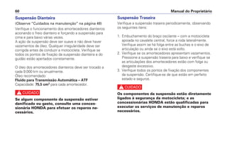 Manual do Proprietário
60
Suspensão Dianteira
(Observe “Cuidados na manutenção” na página 48)
Verifique o funcionamento dos amortecedores dianteiros
acionando o freio dianteiro e forçando a suspensão para
cima e para baixo várias vezes.
A ação da suspensão deve ser suave e não deve haver
vazamentos de óleo. Qualquer irregularidade deve ser
corrigida antes de conduzir a motocicleta. Verifique se
todos os pontos de fixação da suspensão dianteira e do
guidão estão apertados corretamente.
O óleo dos amortecedores dianteiros deve ser trocado a
cada 9.000 km ou anualmente.
Óleo recomendado:
Fluido para Transmissão Automática – ATF
Capacidade: 75,5 cm3
para cada amortecedor.
c
Se algum componente da suspensão estiver
danificado ou gasto, consulte uma conces-
sionária HONDA para efetuar os reparos ne-
cessários.
Suspensão Traseira
Verifique a suspensão traseira periodicamente, observando
os seguintes itens:
1. Embuchamento do braço oscilante – com a motocicleta
apoiada no cavalete central, force a roda lateralmente.
Verifique assim se há folga entre as buchas e o eixo de
articulação ou ainda se o eixo está solto.
2. Verifique se os amortecedores apresentam vazamentos.
Pressione a suspensão traseira para baixo e verifique se
as articulações dos amortecedores estão com folga ou
desgaste excessivo.
3. Verifique todos os pontos de fixação dos componentes
da suspensão. Certifique-se de que estão em perfeito
estado e seguros.
c
Os componentes da suspensão estão diretamente
ligados à segurança da motocicleta; e as
concessionárias HONDA estão qualificadas para
executar os serviços de manutenção e reparos
necessários.
 