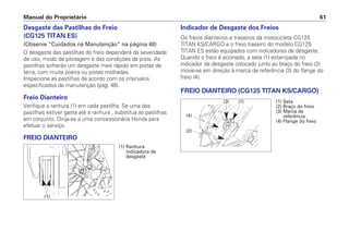 Manual do Proprietário 61
Desgaste das Pastilhas do Freio
(CG125 TITAN ES)
(Observe “Cuidados na Manutenção” na página 48)
O desgaste das pastilhas do freio dependerá da severidade
de uso, modo de pilotagem e das condições da pista. As
pastilhas sofrerão um desgaste mais rápido em pistas de
terra, com muita poeira ou pistas molhadas.
Inspecione as pastilhas de acordo com os intervalos
especificados de manutenção (pág. 46).
Freio Dianteiro
Verifique a ranhura (1) em cada pastilha. Se uma das
pastilhas estiver gasta até a ranhura , substitua as pastilhas
em conjunto. Dirija-se a uma concessionária Honda para
efetuar o serviço.
FREIO DIANTEIRO
Indicador de Desgaste dos Freios
Os freios dianteiros e traseiros da motocicleta CG125
TITAN KS/CARGO e o freio traseiro do modelo CG125
TITAN ES estão equipados com indicadores de desgaste.
Quando o freio é acionado, a seta (1) estampada no
indicador de desgaste colocado junto ao braço do freio (2)
move-se em direção à marca de referência (3) do flange do
freio (4).
FREIO DIANTEIRO (CG125 TITAN KS/CARGO)
(1) Ranhura
indicadora de
desgaste
(1)
(1) Seta
(2) Braço do freio
(3) Marca de
referência
(4) Flange do freio
(3) (1)
(2)
(4)
 