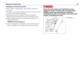 Manual do Proprietário 63
Instalação da Roda Dianteira
• Para instalar a roda dianteira, siga a ordem inversa da
remoção.
• Introduza o eixo pelo amortecedor direito, através do cubo
da roda e amortecedor esquerdo.
• Certifique-se de que a saliência (8) do amortecedor
esquerdo está encaixada na ranhura do flange do freio.
• Instale e aperte a porca do eixo da roda dianteira com o
torque especificado.
TORQUE: 62 N.m (6,2 kg.m)
• Após a instalação da roda, acione o freio dianteiro várias
vezes e verifique se a roda gira livremente ao soltá-lo.
c
Caso não seja usado um torquímetro na ins-
talação da roda, consulte uma concessionária
HONDA assim que possível para verificar a
montagem da roda. A montagem incorreta pode
reduzir a eficiência do freio.
(8) (8) Saliência
 