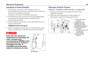 Manual do Proprietário 65
Instalação da Roda Dianteira
1. Para instalar, posicione a roda dianteira entre os
amortecedores, encaixando cuidadosamente o disco de
freio entre as pastilhas do cáliper.
Introduza o eixo pelo amortecedor esquerdo.
2. Certifique-se de que a ranhura da caixa de engrenagens
do velocímetro está encaixada no ressalto (5) do
amortecedor esquerdo.
3. Instale e aperte a porca do eixo da roda dianteira com o
torque especificado.
TORQUE: 62 N.m (6,2 kg.m)
4. Após a instalação da roda, acione o freio dianteiro várias
vezes e verifique se a roda gira livremente ao soltá-lo.
c
Caso não seja usado um
torquímetro na instalação da
roda, consulte uma
concessionária HONDA assim
que possível para verificar a
montagem da roda. A
montagem incorreta pode
reduzir a eficiência do freio.
Remoção da Roda Traseira
(Observe “Cuidados na Manutenção” na página 48).
1. Apóie a motocicleta no cavalete central em uma
superfície nivelada.
2. Remova a porca de ajuste do freio traseiro (1).
Desacople a haste (2) do braço do freio (3).
(5)
(5) Ressalto
(1) Porca de ajuste
do freio
(2) Haste do freio
(3) Braço do freio
(4) Braço limitador
(5) Cupilha de fixação
(6) Porca do braço
limitador
(7) Porcas de ajuste da
corrente de
transmissão
(8) Porca do eixo
traseiro
(2)
(7) (4)
(5)
(6)
(3)
(1)
(8)
 