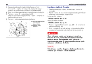 Manual do Proprietário
66
3. Desacople o braço limitador (4) do flange do freio
removendo a cupilha de fixação (5), a porca do braço
limitador (6), juntamente com a arruela e a borracha.
4. Solte as porcas de ajuste da corrente de transmissão (7).
5. Remova a porca (8) e o eixo traseiro (9).
Empurre a roda traseira para frente e retire a corrente de
transmissão da coroa.
6. Remova a roda traseira do braço oscilante.
Instalação da Roda Traseira
• Para instalar a roda traseira, siga a ordem inversa da
remoção.
• Aperte a porca do eixo traseiro e porca do braço limitador
de acordo com o torque especificado.
Porca do eixo traseiro:
TORQUE: 88 N.m (8,8 kg.m)
Porca do braço limitador:
TORQUE: 22 N.m (2,2 kg.m)
• Ajuste a folga do freio traseiro (pág. 23) e da corrente de
transmissão (pág. 56).
• Após a instalação da roda, acione o freio traseiro várias
vezes e verifique se a roda gira livremente ao soltá-lo.
c
Caso não seja usado um torquímetro na ins-
talação da roda, consulte uma concessionária
HONDA assim que possível para verificar a
montagem da roda. A montagem incorreta pode
reduzir a eficiência do freio.
a
Substitua a cupilha da porca do braço limitador
sempre que remover a roda traseira.
(7) Porcas de ajuste da
corrente de
transmissão
(9) Eixo da roda
traseira
(9)
(7)
 