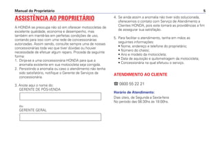 Manual do Proprietário 5
ASSISTÊNCIA AO PROPRIETÁRIO
A HONDA se preocupa não só em oferecer motocicletas de
excelente qualidade, economia e desempenho, mas
também em mantê-las em perfeitas condições de uso,
contando para isso com uma rede de concessionárias
autorizadas. Assim sendo, consulte sempre uma de nossas
concessionárias toda vez que tiver dúvidas ou houver
necessidade de efetuar algum reparo. Proceda da seguinte
forma:
1. Dirija-se a uma concessionária HONDA para que a
anomalia existente em sua motocicleta seja corrigida.
2. Persistindo a anomalia ou caso o atendimento não tenha
sido satisfatório, notifique o Gerente de Serviços da
concessionária.
3. Anote aqui o nome do:
GERENTE DE PÓS-VENDA
ou
GERENTE GERAL
4. Se ainda assim a anomalia não tiver sido solucionada,
oferecemos o contato com Serviço de Atendimento a
Clientes HONDA, pois este tomará as providências a fim
de assegurar sua satisfação.
5. Para facilitar o atendimento, tenha em mãos as
seguintes informações:
• Nome, endereço e telefone do proprietário;
• Número do chassi;
• Ano e modelo da motocicleta;
• Data de aquisição e quilometragem da motocicleta;
• Concessionária na qual efetuou o serviço.
ATENDIMENTO AO CLIENTE
 0800 55 22 21
Horário de Atendimento:
Dias úteis, de Segunda a Sexta-feira
No período das 08:30hs às 18:00hs.
 