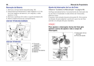 Remoção da Bateria
1. Remova a tampa lateral esquerda (pág. 35).
2. Desconecte primeiramente o cabo negativo (–) (1) do
terminal negativo da bateria e, em seguida, o cabo
positivo (+) (2).
3. Remova o parafuso (3) e abra o suporte da bateria (4).
4. Retire a bateria (5) do seu compartimento.
(CG125 TITAN KS/CARGO)
(CG125 TITAN ES)
Ajuste do Interruptor da Luz do Freio
(Observe “Cuidados na Manutenção” na página 48).
Verifique periodicamente o funcionamento do interruptor da
luz do freio (1) localizado no lado direito da motocicleta,
atrás do motor.
O ajuste é feito através da porca de ajuste (2). Gire a porca
na direção (A) para adiantar o ponto em que a luz do freio
acende e na direção (B) para retardá-lo.
a
Para ajustar o interruptor da luz do freio gire
apenas a porca de ajuste e não o corpo do
interruptor.
Manual do Proprietário
68
(1)
(2) (3)
(5)
(4)
(3) (1)
(2)
(4) (5)
(1) Terminal
negativo (–)
(2) Terminal
positivo (+)
(3) Parafuso
(4) Suporte da bateria
(5) Bateria
(1) Interruptor da luz
do freio
(2) Porca de ajuste
(1)
(2)
(B)
(A)
 