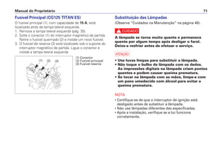 Substituição das Lâmpadas
(Observe “Cuidados na Manutenção” na página 48).
c
A lâmpada se torna muito quente e permanece
quente por algum tempo após desligar o farol.
Deixe-a resfriar antes de efetuar o serviço.
a
• Use luvas limpas para substituir a lâmpada.
• Não toque o bulbo da lâmpada com os dedos.
As impressões digitais na lâmpada criam pontos
quentes e podem causar queima prematura.
• Se tocar na lâmpada com as mãos, limpe-a com
um pano umedecido com álcool para evitar a
queima prematura.
NOTA
• Certifique-se de que o interruptor de ignição está
desligado antes de substituir a lâmpada.
• Não use lâmpadas diferentes das especificadas.
• Após a instalação, verifique se a luz funciona
corretamente.
Manual do Proprietário 71
Fusível Principal (CG125 TITAN ES)
O fusível principal (1), com capacidade de 15 A, está
localizado atrás da tampa lateral esquerda.
1. Remova a tampa lateral esquerda (pág. 35).
2. Solte o conector (1) do interruptor magnético de partida.
Retire o fusível queimado (2) e instale um novo fusível.
3. O fusível de reserva (3) está localizado sob o suporte do
interruptor magnético de partida. Ligue o conector e
instale a tampa lateral esquerda.
(1) (2) (3)
(1) Conector
(2) Fusível principal
(3) Fusível reserva
 