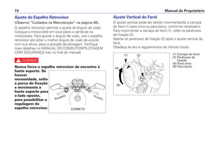 Ajuste do Espelho Retrovisor
(Observe “Cuidados na Manutenção” na página 48).
O espelho retrovisor permite o ajuste do ângulo de visão.
Coloque a motocicleta em local plano e sente-se na
motocicleta. Para ajustar o ângulo de visão, vire o espelho
retrovisor até obter o melhor ângulo de visão de acordo
com sua altura, peso e posição de pilotagem. Verifique
mais detalhes no MANUAL DO CONDUTOR/PILOTAGEM
COM SEGURANÇA (ver no final do manual).
c
Nunca force o espelho retrovisor de encontro à
haste suporte. Se
houver
necessidade, solte
a porca de fixação
e movimente a
haste suporte para
o lado oposto,
para possibilitar a
regulagem do
espelho retrovisor.
Ajuste Vertical do Farol
O ajuste vertical pode ser obtido movimentando a carcaça
do farol (1) para cima ou para baixo, conforme necessário.
Para movimentar a carcaça do farol (1), solte os parafusos
de fixação (2).
Aperte os parafusos de fixação (2) após o ajuste vertical do
farol.
Obedeça às leis e regulamentos de trânsito locais.
Manual do Proprietário
74
Paralelo
CORRETO
Paralelo
(1) Carcaça do farol
(2) Parafusos de
fixação
(A) Para cima
(B) Para baixo
(A)
(1) (2)
(B)
 