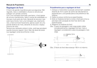 Regulagem do Farol
O farol é de grande importância para sua segurança. Mal
regulado, reduz a visibilidade e ofusca os veículos que
trafegam em sentido contrário.
Com uma inclinação acentuada, para baixo, o farol apesar
de iluminar intensamente, reduz o campo de visibilidade e o
traz para muito perto da moto, deixando às escuras o que
está mais à frente. Com uma inclinação nula, totalmente
reto, o farol iluminará fracamente, apenas a partir de uma
grande distância da moto, deixando às escuras o espaço
próximo da moto.
Sempre que necessário pilotar à noite, você logo perceberá
quando é preciso regular o farol. Mas não deixe de testar
sua regulagem antes de enfrentar a noite.
Procedimentos para a regulagem do farol
1. Coloque a motocicleta na posição vertical (sem cavalete)
distante de 10 m a partir do centro da roda dianteira e
perpendicular a uma parede plana e de preferência não
refletiva.
2. Calibre os pneus conforme as especificações.
3. Solte os fixadores do farol e incline o farol para cima ou
para baixo até a projeção do farol ficar dentro das
especificações.
4. Reaperte os fixadores do farol.
Obs.: O peso do passageiro mais carga podem afetar
consideravelmente a regulagem do farol. Varie a
regulagem considerando o peso do passageiro mais
carga.
Manual do Proprietário 75
Obs.: O facho do farol deve alcançar 100 m no máximo.
y = máximo 1,2 m
x  y/5
 