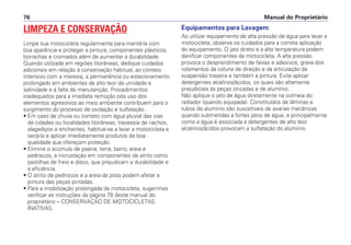 Manual do Proprietário
76
LIMPEZA E CONSERVAÇÃO
Limpe sua motocicleta regularmente para mantê-la com
boa aparência e proteger a pintura, componentes plásticos,
borrachas e cromados além de aumentar a durabilidade.
Quando utilizada em regiões litorâneas, dedique cuidados
adicionais em relação à conservação habitual, ao contato
intensivo com a maresia, a permanência ou estacionamento
prolongado em ambientes de alto teor de umidade e
salinidade e à falta de manutenção. Procedimentos
inadequados para a imediata remoção pós uso dos
elementos agressivos ao meio ambiente contribuem para o
surgimento do processo de oxidação e sulfatação.
• Em caso de chuva ou contato com água pluvial das vias
de cidades ou localidades litorâneas, travessia de riachos,
alagadiços e enchentes, habitue-se a lavar a motocicleta e
secá-la e aplicar imediatamente produtos de boa
qualidade que ofereçam proteção.
• Elimine o acúmulo de poeira, terra, barro, areia e
pedriscos, a incrustação em componentes de atrito como
pastilhas de freio e disco, que prejudicam a durabilidade e
a eficiência.
• O atrito de pedriscos e a areia da pista podem afetar a
pintura das peças pintadas.
• Para a imobilização prolongada da motocicleta, sugerimos
verificar as instruções da página 78 deste manual do
proprietário – CONSERVAÇÃO DE MOTOCICLETAS
INATIVAS.
Equipamentos para Lavagem
Ao utilizar equipamento de alta pressão de água para lavar a
motocicleta, observe os cuidados para a correta aplicação
do equipamento. O jato direto e a alta temperatura podem
danificar componentes da motocicleta. A alta pressão
provoca o desprendimento de faixas e adesivos, graxa dos
rolamentos da coluna de direção e da articulação da
suspensão traseira e também a pintura. Evite aplicar
detergentes alcalinos/ácidos, os quais são altamente
prejudiciais às peças zincadas e de alumínio.
Não aplique o jato de água diretamente na colmeia do
radiador (quando equipada). Constituídos de lâminas e
tubos de alumínio são suscetíveis de avarias mecânicas
quando submetidas a fortes jatos de água, e principalmente
como a água é associada a detergentes de alto teor
alcalinos/ácidos provocam a sulfatação do alumínio.
 