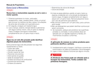 – Rolamentos da coluna de direção
– Coluna de direção
• Limpe as peças plásticas usando um pano macio ou
esponja umedecida com uma solução de detergente
neutro e água. Enxágüe completamente com água e
seque com um pano macio. Remova pequenos riscos
com cera de polimento para plásticos.
• Não remova a poeira com um pano seco, pois a pintura
será riscada.
• Não use detergentes que podem danificar a pintura por
serem corrosivos.
4. Se necessário, aplique cera protetora nas superfícies
pintadas ou cromadas. A cera protetora deve ser
aplicada com um algodão especial ou flanela, em
movimentos circulares e uniformes.
a
A aplicação de massas ou outros produtos para
polimento danifica a pintura.
5. Imediatamente após a lavagem, lubrifique a corrente de
transmissão e os cabos do acelerador e da embreagem.
6. Ligue o motor e deixe-o funcionar por alguns minutos.
c
A eficiência dos freios pode ser afetada após a
lavagem da motocicleta. Tenha cuidado nas
primeiras frenagens.
Manual do Proprietário 77
Como Lavar a Motocicleta
a
Nunca lave a motocicleta exposta ao sol e com o
motor quente.
1. Pulverize querosene no motor, carburador,
escapamento, rodas, cavalete lateral. Utilize um pincel
para remover os resíduos de óleo e graxa. Incrustações
de piche são removidas com querosene puro.
2. Em seguida, enxágüe com bastante água.
3. Lave o tanque, assento, tampas laterais e pára-lamas
com água e xampu neutro. Use um pano ou esponja
macia. Enxágüe e enxugue a motocicleta
completamente com um pano limpo e macio.
a
Água (ou ar) sob alta pressão pode danificar
algumas peças da motocicleta.
Evite pulverizar água sob alta pressão nos seguintes
componentes ou locais:
– Cubos das rodas
– Interruptor de ignição
– Cilindro mestre do freio
– Painel de instrumentos
– Interruptores do guidão
– Saída do escapamento
– Embaixo do tanque de combustível
– Corrente de transmissão
– Embaixo do assento
 