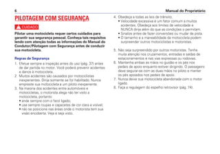 4. Obedeça a todas as leis de trânsito.
• Velocidade excessiva é um fator comum a muitos
acidentes. Obedeça aos limites de velocidade e
NUNCA dirija além do que as condições o permitam.
• Sinalize antes de fazer conversões ou mudar de pista.
• O tamanho e a maneabilidade da motocicleta podem
surpreender outros motociclistas e motoristas.
5. Não seja surpreendido por outros motoristas. Tenha
muita atenção nos cruzamentos, entradas e saídas de
estacionamentos e nas vias expressas ou rodovias.
6. Mantenha ambas as mãos no guidão e os pés nos
pedais de apoio enquanto estiver dirigindo. O passageiro
deve segurar-se com as duas mãos no piloto e manter
os pés apoiados nos pedais de apoio.
7. Nunca deixe sua motocicleta abandonada com o motor
ligado.
8. Faça a regulagem do espelho retrovisor (pág. 74).
Manual do Proprietário
6
PILOTAGEM COM SEGURANÇA
c
Pilotar uma motocicleta requer certos cuidados para
garantir sua segurança pessoal. Conheça tais requisitos
lendo com atenção todas as informações do Manual do
Condutor/Pilotagem com Segurança antes de conduzir
sua motocicleta.
Regras de Segurança
1. Efetue sempre a inspeção antes do uso (pág. 37) antes
de dar partida no motor. Você poderá prevenir acidentes
e danos à motocicleta.
2 Muitos acidentes são causados por motociclistas
inexperientes. Dirija somente se for habilitado. Nunca
empreste sua motocicleta a um piloto inexperiente.
3. Na maioria dos acidentes entre automóveis e
motocicletas, o motorista alega não ter visto a
motocicleta, portanto:
• ande sempre com o farol ligado;
• use sempre roupas e capacetes de cor clara e visível;
• não se posicione nas áreas onde o motorista tem sua
visão encoberta. Veja e seja visto.
 