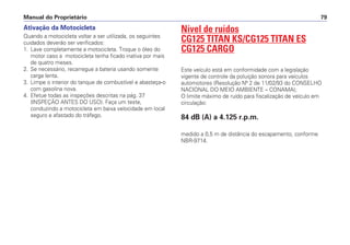 Ativação da Motocicleta
Quando a motocicleta voltar a ser utilizada, os seguintes
cuidados deverão ser verificados:
1. Lave completamente a motocicleta. Troque o óleo do
motor caso a motocicleta tenha ficado inativa por mais
de quatro meses.
2. Se necessário, recarregue a bateria usando somente
carga lenta.
3. Limpe o interior do tanque de combustível e abasteça-o
com gasolina nova.
4. Efetue todas as inspeções descritas na pág. 37
(INSPEÇÃO ANTES DO USO). Faça um teste,
conduzindo a motocicleta em baixa velocidade em local
seguro e afastado do tráfego.
Nível de ruídos
CG125 TITAN KS/CG125 TITAN ES
CG125 CARGO
Este veículo está em conformidade com a legislação
vigente de controle da poluição sonora para veículos
automotores (Resolução Nº 2 de 11/02/93 do CONSELHO
NACIONAL DO MEIO AMBIENTE – CONAMA);
O limite máximo de ruído para fiscalização de veículo em
circulação:
84 dB (A) a 4.125 r.p.m.
medido a 0,5 m de distância do escapamento, conforme
NBR-9714.
Manual do Proprietário 79
 