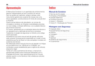 Apresentação
O Manual do Condutor é um apanhado de conhecimentos
básicos indispensáveis ao bom condutor do veículo.
Sem se perder por capítulos, artigos e alíneas, este
instrumento garante aos usuários de nossas vias uma
leitura agradável, constituindo-se em fonte de consulta fácil
e eficiente.
Quatro temas básicos são abordados: as normas de
circulação e conduta, as infrações e penalidades previstas
no novo código, a direção defensiva, e os cuidados básicos
de primeiros socorros.
Em anexo, apresentam-se a sinalização básica de trânsito e
um glossário com a definição de termos e conceitos
freqüentes no jargão da segurança no trânsito e do código
recém-aprovado.
Acreditamos que este manual será de grande valia para
todo condutor sinceramente empenhado em mudar a triste
estatística que faz do Brasil um dos campeões mundiais em
acidentes de trânsito.
Na elaboração deste manual procurou-se atender na íntegra
ao que determina o art. 338 da lei no. 9.503/97, em
conteúdos e prazo estabelecido para a vigência do referido
dispositivo legal.
Tendo em vista a premência de tempo, o manual ora
apresentado poderá sofrer eventuais alterações com a
finalidade de buscar maior aperfeiçoamento em futuras
edições quanto a uma literatura mais voltada aos veículos
de duas rodas.
Índice
Manual do Condutor
• Normas de Circulação . . . . . . . . . . . . . . . . . . . . . . . . . .87
• Infrações e Penalidades . . . . . . . . . . . . . . . . . . . . . . . . .92
• Direção Defensiva . . . . . . . . . . . . . . . . . . . . . . . . . . . . .97
• Primeiros Socorros . . . . . . . . . . . . . . . . . . . . . . . . . . . .105
• Anexo I – Glossário . . . . . . . . . . . . . . . . . . . . . . . . . . .112
• Anexo II – Sinalização de Trânsito . . . . . . . . . . . . . . . .118
Pilotagem com Segurança
• Inspeção diária . . . . . . . . . . . . . . . . . . . . . . . . . . . . . . .126
• Equipamentos de Segurança . . . . . . . . . . . . . . . . . . . .127
• Postura . . . . . . . . . . . . . . . . . . . . . . . . . . . . . . . . . . . . .128
• Frenagem . . . . . . . . . . . . . . . . . . . . . . . . . . . . . . . . . . .129
• Visão . . . . . . . . . . . . . . . . . . . . . . . . . . . . . . . . . . . . . . .130
• Apareça . . . . . . . . . . . . . . . . . . . . . . . . . . . . . . . . . . . .131
• Distância de seguimento . . . . . . . . . . . . . . . . . . . . . . .132
• Cruzamentos . . . . . . . . . . . . . . . . . . . . . . . . . . . . . . . .132
Manual do Condutor
86
 