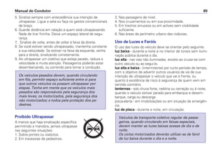 5. Sinalize sempre com antecedência sua intenção de
ultrapassar. Ligue a seta ou faça os gestos convencionais
de braço.
6. Guarde distância em relação a quem está ultrapassando.
Nada de tirar fininha. Deixe um espaço lateral de segu-
rança.
7. Sinalize de volta, antes de voltar à faixa da direita.
8 .Se você estiver sendo ultrapassado, mantenha constante
a sua velocidade. Se estiver na faixa da esquerda, venha
para a direita, sinalizando corretamente.
9. Ao ultrapassar um coletivo que esteja parado, reduza a
velocidade e muita atenção. Passageiros poderão estar
desembarcando, ou correndo para tomar a condução.
Proibido Ultrapassar
A menos que haja sinalização específica
permitindo a manobra, jamais ultrapasse
nas seguintes situações:
1. Sobre pontes ou viadutos.
2. Em travessias de pedestres.
Os veículos pesados devem, quando circulando
em fila, permitir espaço suficiente entre si para
que outros veículos os possam ultrapassar por
etapas. Tenha em mente que os veículos mais
pesados são responsáveis pela segurança dos
mais leves; os motorizados, pela segurança dos
não motorizados; e todos pela proteção dos pe-
destres.
3. Nas passagens de nível.
4. Nos cruzamentos ou em sua proximidade.
5. Em trechos sinuosos ou em aclives sem visibilidade
suficiente.
6. Nas áreas de perímetro urbano das rodovias.
Uso de Luzes e Faróis
O uso das luzes do veículo deve se orientar pelo seguinte:
luz baixa - durante a noite e no interior de túneis sem ilumi-
nação pública durante o dia.
luz alta - nas vias não iluminadas, exceto ao cruzar-se com
outro veículo ou ao segui-lo.
luz alta e baixa - (intermitente) por curto período de tempo,
com o objetivo de advertir outros usuários da via de sua
intenção de ultrapassar o veículo que vai à frente, ou
quanto à existência de risco à segurança de quem vem em
sentido contrário.
lanternas - sob chuva forte, neblina ou cerração ou à noite,
quando o veículo estiver parado para embarque e desem-
barque, carga ou descarga.
pisca-alerta - em imobilizações ou em situação de emergên-
cia.
luz de placa - durante a noite, em circulação.
Veículos de transporte coletivo regular de passa-
geiros, quando circulando em faixas especiais,
devem manter as luzes baixas acesas de dia e de
noite.
Os ciclos motorizados deverão utilizar-se de farol
de luz baixa durante o dia e a noite.
Manual do Condutor 89
PARE
 