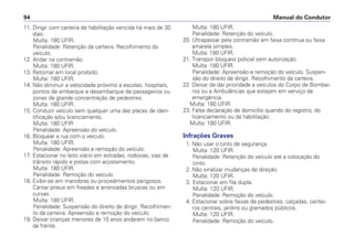 11. Dirigir com carteira de habilitação vencida há mais de 30
dias.
Multa: 180 UFIR.
Penalidade: Retenção da carteira. Recolhimento do
veículo.
12. Andar na contramão.
Multa: 180 UFIR.
13. Retornar em local proibido.
Multa: 180 UFIR.
14. Não diminuir a velocidade próximo a escolas, hospitais,
pontos de embarque e desembarque de passageiros ou
zonas de grande concentração de pedestres.
Multa: 180 UFIR.
15. Conduzir veículo sem qualquer uma das placas de iden-
tificação e/ou licenciamento.
Multa: 180 UFIR
Penalidade: Apreensão do veículo.
16. Bloquear a rua com o veículo.
Multa: 180 UFIR.
Penalidade: Apreensão e remoção do veículo.
17. Estacionar no leito viário em estradas, rodovias, vias de
trânsito rápido e pistas com acostamento.
Multa: 180 UFIR.
Penalidade: Remoção do veículo.
18. Exibir-se em manobras ou procedimentos perigosos.
Cantar pneus em freadas e arrancadas bruscas ou em
curvas.
Multa: 180 UFIR.
Penalidade: Suspensão do direito de dirigir. Recolhimen-
to da carteira. Apreensão e remoção do veículo.
19. Deixar crianças menores de 10 anos andarem no banco
da frente.
Multa: 180 UFIR.
Penalidade: Retenção do veículo.
20. Ultrapassar pela contramão em faixa contínua ou faixa
amarela simples.
Multa: 180 UFIR.
21. Transpor bloqueio policial sem autorização.
Multa: 180 UFIR.
Penalidade: Apreensão e remoção do veículo. Suspen-
são do direito de dirigir. Recolhimento da carteira.
22. Deixar de dar prioridade a veículos do Corpo de Bombei-
ros ou a Ambulâncias que estejam em serviço de
emergência.
Multa: 180 UFIR.
23. Falsa declaração de domicílio quando do registro, do
licenciamento ou da habilitação.
Multa: 180 UFIR.
Infrações Graves
1. Não usar o cinto de segurança.
Multa: 120 UFIR.
Penalidade: Retenção do veículo até a colocação do
cinto.
2. Não sinalizar mudanças de direção.
Multa: 120 UFIR.
3. Estacionar em fila dupla.
Multa: 120 UFIR.
Penalidade: Remoção do veículo.
4. Estacionar sobre faixas de pedestres, calçadas, cantei-
ros centrais, jardins ou gramados públicos.
Multa: 120 UFIR.
Penalidade: Remoção do veículo.
Manual do Condutor
94
 