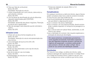 6. Parar por falta de combustível.
Multa: 80 UFIR.
Penalidade: Remoção do veículo.
7. Andar emparelhado com outro veículo, obstruindo ou
perturbando o trânsito.
Multa: 80 UFIR.
8. Uso de placas de identificação do veículo diferentes
daquelas especificadas pelo CONTRAN.
Multa: 80 UFIR.
Penalidade: Apreensão das placas irregulares. Retenção
do veículo até a regularização.
9. Não dar passagem pela esquerda quando solicitado a
fazê-lo.
Multa: 80 UFIR.
Infrações Leves
1. Dirigir sem os documentos exigidos por lei.
Multa: 50 UFIR
Penalidade: Retenção do veículo até apresentação dos
documentos.
2. Uso prolongado de buzina entre 23h e 6h.
Multa: 50 UFIR.
3.Dirigir sem atenção.
Multa: 50 UFIR.
4.Andar por faixa destinada a outro tipo de veículo.
Multa: 50 UFIR.
5.Uso de luz alta em vias iluminadas.
Multa: 50 UFIR.
6.Ultrapassagem de veículos em cortejo.
Multa: 50 UFIR.
7.Estacionar afastado da calçada (50cm a 1m)
Multa: 50 UFIR.
Complicadores
Em qualquer ocorrência ou delito de trânsito, alguns fatores
podem complicar ainda mais a vida do condutor envolvido.
A coisa fica pior caso haja evidências de:
• que houve adulteração de equipamentos ou característi-
cas que afetem a segurança do veículo;
• que o condutor não possui habilitação;
• que o condutor, por sua própria profissão, deveria empre-
ender cuidados especiais no transporte de passageiros ou
de carga;
• que o veículo está com placas falsas, adulteradas, ou até
mesmo sem placas;
• que a habilitação do condutor não é aquela exigida para a
condução do veículo por ele dirigido.
Conclusões
Por força do novo código, os delitos de trânsito estão
sujeitos à aplicação das sanções previstas no Código Penal
e no Código de Processo Penal. A idéia é a de que, com
isso, conseguiremos conter a violência que tomou conta
Em casos extremos, considerados gravíssimos,
como aqueles envolvendo motoristas suspensos
que são flagrados dirigindo durante o período da
vigência da suspensão, o condutor pode perder
para sempre o direito de voltar a dirigir. Isto é,
pode ter sua carteira de habilitação cassada.
Manual do Condutor
96
 