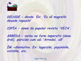 DEUSDE - desde. Ex: 'Eu sô magrelín deusde rapazín!‘ ISPÍA - nome da popular revista 'VEJA‘. ARREDA - verbu na form imperativ (danu órdi), paricído cum sái.'Arredaí, sô!‘ ÍM -diminutivo. Ex: lugarzím, piquininím, vistidím, etc. 