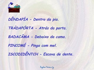 DÊNDAPÍA - Dentro da pia. TRÁDAPÓRTA - Atrás da porta. BADACÂMA - Debaixo da cama. PINCOMÉ - Pinga com mel. ISCODIDÊNTCH - Escova de dente. 