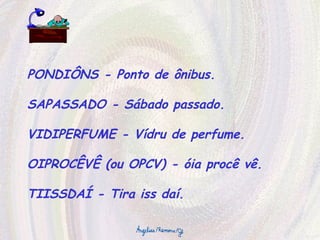 PONDIÔNS - Ponto de ônibus. SAPASSADO - Sábado passado. VIDIPERFUME - Vídru de perfume. OIPROCÊVÊ (ou OPCV) - óia procê vê. TIISSDAÍ - Tira iss daí. 