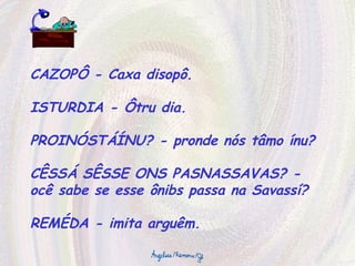CAZOPÔ - Caxa disopô. ISTURDIA - Ôtru dia. PROINÓSTÁÍNU? - pronde nós tâmo ínu? CÊSSÁ SÊSSE ONS PASNASSAVAS? - ocê sabe se esse ônibs passa na Savassí? REMÉDA - imita arguêm. 