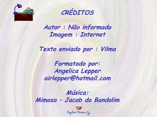 CRÉDITOS Autor : Não informado Imagem : Internet Texto enviado por : Vilma Formatado por: Angelica Lepper [email_address] Música: Mimosa – Jacob do Bandolim 