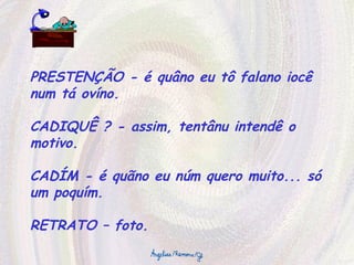 PRESTENÇÃO - é quâno eu tô falano iocê num tá ovíno. CADIQUÊ ? - assim, tentânu intendê o motivo. CADÍM - é quãno eu núm quero muito... só um poquím. RETRATO – foto. 
