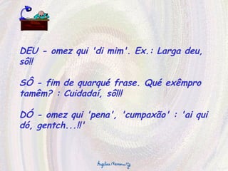 DEU - omez qui 'di mim'. Ex.: Larga deu, sô!! SÔ - fim de quarqué frase. Qué exêmpro tamêm? : Cuidadaí, sô!!! DÓ - omez qui 'pena', 'cumpaxão' : 'ai qui dó, gentch...!!' 