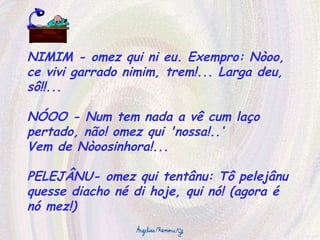 NIMIM - omez qui ni eu. Exempro: Nòoo, ce vivi garrado nimim, trem!... Larga deu, sô!!... NÓOO - Num tem nada a vê cum laço pertado, não! omez qui 'nossa!..‘ Vem de Nòoosinhora!... PELEJÂNU- omez qui tentânu: Tô pelejânu quesse diacho né di hoje, qui nó! (agora é nó mez!) 