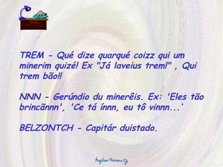 TREM - Qué dize quarqué coizz qui um minerim quizé! Ex "Já laveius trem!" , Qui trem bão!! NNN - Gerúndio du minerêis. Ex: 'Eles tão brincãnnn', 'Ce tá ínnn, eu tô vinnn...‘ BELZONTCH - Capitár duistado. 