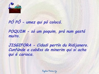 PÓ PÔ - umez qui pó colocá. POQUIM - só um poquim, prá num gastá muito. JISGIFORA - Cidadi pertín du Ridijanero. Cunfúnde a cabêss do minerim qui si acha qui é carioca. 