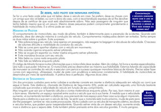 Manual Básico

de

Segurança

no

Trânsito

Se beber, não pilote sob nenhuma hipótese.

Se for a uma festa onde sabe que irá beber, deixe o veículo em casa. Se preferir, deixe as chaves com
um amigo que não vá beber, ou com o dono da casa, com a recomendação expressa de só lhe devolver
depois de se certificar de que você está absolutamente sóbrio. Não seja passageiro de ninguém que
tenha bebido mesmo que só um pouco. Mesmo doses pequenas podem comprometer grandemente a
habilidade do motociclista. E a vítima pode ser você.

Maneira

de

Pilotar

19
Concentração
e reflexos diminuem
muito com o uso de

álcool e drogas.
Acontece o mesmo se
Você não dormir ou
dormir mal!

O comportamento do motociclista, seu modo de pilotar, também é determinante para a prevenção de acidentes. Quando está
pilotando, deve dar atenção máxima à condução do veículo. Comportamentos inadequados devem ser evitados. Tenha sempre
as duas mãos sobre o guidom. Evite surpresas.
XX Não sobrecarregue seu veículo. Leve apenas um passageiro, não exagere na bagagem e não abuse da velocidade. O excesso
de volumes dificulta a mobilidade do condutor do veículo.
XX Não se curve para apanhar objetos com o veículo em movimento.
XX Não acenda cigarros enquanto estiver pilotando.
XX Não se ocupe em espantar ou matar insetos enquanto estiver pilotando.
XX Evite manobras bruscas com seu veículo.
XX Não beba ou coma nada enquanto pilota.
XX Não fale ao telefone enquanto pilota.
O código de trânsito fornece muitas informações que o motociclista deve receber. Além do código, há livros e revistas especializados.
Leia tudo o que puder. Informe-se. O motociclista precisa desenvolver ao máximo sua habilidade. Estamos falando da capacidade
de manusear os controles do veículo e executar com perícia e sucesso quaisquer manobras básicas de trânsito. Precisa saber fazer
curvas com segurança, ultrapassar, mudar de pista com prudência e estacionar corretamente. A habilidade do motociclista se
desenvolve por meio de aprendizado. A prática leva à perfeição. Algumas dicas úteis:

Distância

de

Seguimento

Um dos principais cuidados para evitar colisões e acidentes consiste em manter a distância adequada em relação ao carro que
segue à frente. Esta distância, chamada de Distância de Seguimento (DS), pode ser calculada segundo uma fórmula bastante
complicada que envolve a velocidade do veículo em função de seu comprimento.
Mas ninguém quer sair por aí fazendo cálculos e contas matemáticas enquanto pilota. Por isso, bom mesmo é usar
Evite
o bom senso. Mantenha um espaço razoável entre você e o veículo que vai à sua frente. À medida que a velocidade
colisões,
aumenta, vá aumentando também a distância, pois precisará de mais espaço para frear caso surja algum imprevisto.
mantendo
Atente para a distância a que vem o veículo de trás. Se sentir que o motorista está muito próximo, mude de pista para
distância
dar-lhe passagem. Lembre-se: não aceite provocações. Muito cuidado com os veículos de transporte coletivo, escolares
segura!
e veículos lentos, que podem parar inesperadamente. Quando estiver atrás de um desses veículos, aumente ainda
mais a distância que o separa dele. Evite também pilotar prensado entre dois veículos grandes. É muito perigoso.

 