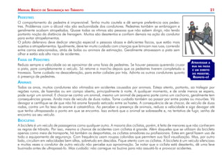 Manual Básico

de

Segurança

no

Trânsito

21

Pedestres
O comportamento do pedestre é imprevisível. Tenha muita cautela e dê sempre preferência aos pedestres. Problemas com o álcool não são exclusividade dos condutores. Pedestres também se embriagam e
geralmente acabam atropelados. Quase todas as vítimas são pessoas que não sabem dirigir, não tendo
portanto noção da distância de frenagem. Muitos são desatentos e confiam demais na ação do condutor
para evitar atropelamentos.
O piloto defensivo deve dedicar atenção especial a pessoas idosas e deficientes físicos, que estão mais
sujeitos a atropelamentos. Igualmente, deve ter muito cuidado com crianças que brincam nas ruas, correndo
entre carros estacionados, atrás de bolas ou animais de estimação. Geralmente atravessam a pista sem
olhar e estão sob alto risco de acidentes.

Faixa

de

Pedestres

Reduza sempre a velocidade ao se aproximar de uma faixa de pedestres. Se houver pessoas querendo cruzar
a pista, pare completamente o veículo. Só retome a marcha depois que os pedestres tiverem completado a
travessia. Tome cuidado na desaceleração, para evitar colisões por trás. Advirta os outros condutores quanto
à presença de pedestres.

Atravessar

a

rua na faixa
é um direito

do pedestre.

Respeite-o!

Animais
Todos os anos, muitos condutores são vitimados em acidentes causados por animais. Esteja atento, portanto, ao trafegar por
regiões rurais, de fazendas ou em campo aberto, principalmente à noite. A qualquer momento, e de onde menos se espera,
pode surgir um animal. E chocar-se contra um animal, mesmo um animal de pequeno porte como um cachorro, geralmente tem
consequências graves. Ainda mais de veículo de duas rodas. Tome cuidado também ao passar por entre postes ou mourões. Vá
devagar e certifique-se de que não há arame farpado esticado entre as hastes. A consequência de se chocar, de veículo de duas
rodas, contra um fio teso de arame é catastrófica. Ao perceber a presença de animais, reduza a velocidade e siga devagar até
que tenha ultrapassado o ponto em que se encontra. Isso evitará que o animal se sobressalte e, na tentativa de fugir, venha de
encontro ao seu veículo.

Bicicletas
A bicicleta é um veículo de passageiros como qualquer outro. A maioria dos ciclistas, porém, é feita de menores que não conhecem
as regras de trânsito. Por isso, mesmo a chance de acidentes com ciclistas é grande. Além daqueles que se utilizam da bicicleta
apenas como meio de transporte, há também os desportistas, os ciclistas amadores ou profissionais. Estes em geral fazem uso de
todo o equipamento de segurança. Com frequência usam roupas coloridas que permitem sua fácil visualização. Mas, por outro
lado, circulam em velocidades bem altas, sobretudo em descidas. Fique atento com os ciclistas. A bicicleta é um veículo silencioso
e muitas vezes o condutor de outro veículo não percebe sua aproximação. Se notar que o ciclista está desatento, dê uma leve
buzinada antes de ultrapassá-lo. Mas cuidado: não carregue na buzina para não assustá-lo e provocar acidentes.

 