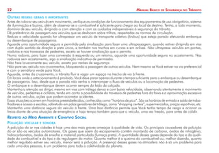 22

Outras

Manual Básico

de

Segurança

no

Trânsito

regras gerais e importantes

Antes de colocar seu veículo em movimento, verifique as condições de funcionamento dos equipamentos de uso obrigatório, sistema
de iluminação e buzina, além de observar se o combustível é suficiente para chegar ao local de destino. Tenha, a todo momento,
domínio de seu veículo, dirigindo-o com atenção e com os cuidados indispensáveis à segurança do trânsito.
Dê preferência de passagem aos veículos que se deslocam sobre trilhos, respeitadas as normas de circulação.
Reduza a velocidade quando for ultrapassar um veículo de transporte coletivo (ônibus) que esteja parado efetuando embarque
ou desembarque de passageiros.
Aguarde uma oportunidade segura e permitida pela sinalização para fazer uma ultrapassagem, quando estiver dirigindo em vias
com duplo sentido de direção e pista única, e também nos trechos em curvas e em aclives. Não ultrapasse veículos em pontes,
viadutos e nas travessias de pedestres, exceto se houver sinalização que o permita.
Numa rodovia, para fazer uma conversão à esquerda ou um retorno, aguarde uma oportunidade segura no acostamento. Nas
rodovias sem acostamento, siga a sinalização indicativa de permissão.
Não freie bruscamente seu veículo, exceto por razões de segurança.
Não pare seu veículo nos cruzamentos, bloqueando a passagem de outros veículos. Nem mesmo se Você estiver na via preferencial
e com o semáforo verde para Você.
Aguarde, antes do cruzamento, o trânsito fluir e vagar um espaço no trecho de via à frente.
Em locais onde o estacionamento é proibido, Você deve parar apenas durante o tempo suficiente para o embarque ou desembarque
de passageiros. Isso, desde que a parada não venha a interromper o fluxo de veículos ou a locomoção de pedestres.
O embarque e o desembarque devem ocorrer sempre do lado da calçada.
Mantenha a atenção ao dirigir, mesmo em vias com tráfego denso e com baixa velocidade, observando atentamente o movimento
de veículos, pedestres e ciclistas, tendo em conta a possibilidade da travessia de pedestres fora da faixa e a aproximação excessiva
de outros veículos, ações que podem acarretar acidentes.
Essas situações ocorrem em horários preestabelecidos, conhecidos como “horários de pico”. São os horários de entrada e saída de trabalhadores e acesso a escolas, sobretudo em polos geradores de tráfego, como “shopping centers”, supermercados, praças esportivas, etc.
Mantenha uma distância segura do veículo à frente. Uma boa distância permite que Você tenha tempo de reagir e acionar os
freios diante de uma situação de emergência e haja tempo também para que o veículo, uma vez freado, pare antes de colidir.

Respeito ao Meio Ambiente e Convívio Social
Poluição veicular e sonora
A poluição do ar nas cidades é hoje uma das mais graves ameaças à qualidade de vida. Os principais causadores da poluição
do ar são os veículos automotores. Os gases que saem do escapamento contêm monóxido de carbono, óxidos de nitrogênio,
hidrocarbonetos, óxidos de enxofre e material particulado (fumaça preta). A quantidade desses gases depende do tipo e da qualidade do combustível e do tipo e da regulagem do motor. Quanto melhor é a queima do combustível ou, melhor dizendo, quanto
melhor regulado estiver seu veículo, menor será a poluição. A presença desses gases na atmosfera não é só um problema para
cada uma das pessoas, é um problema para toda a coletividade do planeta.

 