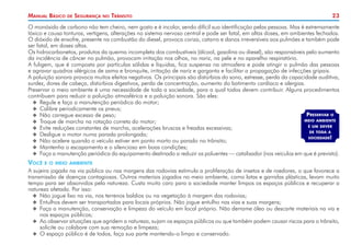 Manual Básico

de

Segurança

no

Trânsito

23

O monóxido de carbono não tem cheiro, nem gosto e é incolor, sendo difícil sua identificação pelas pessoas. Mas é extremamente
tóxico e causa tonturas, vertigens, alterações no sistema nervoso central e pode ser fatal, em altas doses, em ambientes fechados.
O dióxido de enxofre, presente na combustão do diesel, provoca coriza, catarro e danos irreversíveis aos pulmões e também pode
ser fatal, em doses altas.
Os hidrocarbonetos, produtos da queima incompleta dos combustíveis (álcool, gasolina ou diesel), são responsáveis pelo aumento
da incidência de câncer no pulmão, provocam irritação nos olhos, no nariz, na pele e no aparelho respiratório.
A fuligem, que é composta por partículas sólidas e líquidas, fica suspensa na atmosfera e pode atingir o pulmão das pessoas
e agravar quadros alérgicos de asma e bronquite, irritação de nariz e garganta e facilitar a propagação de infecções gripais.
A poluição sonora provoca muitos efeitos negativos. Os principais são distúrbios do sono, estresse, perda da capacidade auditiva,
surdez, dores de cabeça, distúrbios digestivos, perda de concentração, aumento do batimento cardíaco e alergias.
Preservar o meio ambiente é uma necessidade de toda a sociedade, para a qual todos devem contribuir. Alguns procedimentos
contribuem para reduzir a poluição atmosférica e a poluição sonora. São eles:
XX Regule e faça a manutenção periódica do motor;
XX Calibre periodicamente os pneus;
Preservar o
XX Não carregue excesso de peso;
meio ambiente
XX Troque de marcha na rotação correta do motor;
é um dever
XX Evite reduções constantes de marcha, acelerações bruscas e freadas excessivas;
de toda a
XX Desligue o motor numa parada prolongada;
sociedade!
XX Não acelere quando o veículo estiver em ponto morto ou parado no trânsito;
XX Mantenha o escapamento e o silencioso em boas condições;
XX Faça a manutenção periódica do equipamento destinado a reduzir os poluentes — catalisador (nos veículos em que é previsto).

Você

e o meio ambiente

A sujeira jogada na via pública ou nas margens das rodovias estimula a proliferação de insetos e de roedores, o que favorece a
transmissão de doenças contagiosas. Outros materiais jogados no meio ambiente, como latas e garrafas plásticas, levam muito
tempo para ser absorvidos pela natureza. Custa muito caro para a sociedade manter limpos os espaços públicos e recuperar a
natureza afetada. Por isso:
XX Não jogue lixo na via, nos terrenos baldios ou na vegetação à margem das rodovias;
XX Entulhos devem ser transportados para locais próprios. Não jogue entulho nas vias e suas margens;
XX Faça a manutenção, conservação e limpeza do veículo em local próprio. Não derrame óleo ou descarte materiais na via e
nos espaços públicos;
XX Ao observar situações que agridem a natureza, sujam os espaços públicos ou que também podem causar riscos para o trânsito,
solicite ou colabore com sua remoção e limpeza;
XX O espaço público é de todos, faça sua parte mantendo-o limpo e conservado.

 
