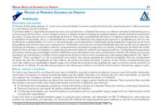 Manual Básico

de

Segurança

Noções
	5

de

no

Trânsito

Primeiros Socorros

25
no

Trânsito

Introdução

Educando

com valores

O trânsito é feito pelas pessoas. E, como nas outras atividades humanas, quatro princípios são importantes para o relacionamento
e a convivência social no trânsito.
O primeiro deles é a dignidade da pessoa humana, do qual derivam os Direitos Humanos e os valores e atitudes fundamentais para o
convívio social democrático, como o respeito mútuo e o repúdio às discriminações de qualquer espécie, atitude necessária à promoção
da justiça. O segundo princípio é a igualdade de direitos. Todos têm a possibilidade de exercer a cidadania plenamente e, para isso,
é necessário ter equidade, isto é, a necessidade de considerar as diferenças das pessoas para garantir a igualdade que, por sua vez,
fundamenta a solidariedade. Um outro é o da participação, que fundamenta a mobilização da sociedade para organizar-se em torno
dos problemas do trânsito e de suas consequências. Finalmente, o princípio da corresponsabilidade pela vida social, que diz respeito à
formação de atitudes e a aprender a valorizar comportamentos necessários à segurança no trânsito, à efetivação do direito de mobilidade em favor de todos os cidadãos e a exigir dos governantes ações de melhoria dos espaços públicos. Comportamentos expressam
princípios e valores que a sociedade constrói e referenda e que cada pessoa toma para si e leva para o trânsito. Os valores, por sua vez,
expressam as contradições e conflitos entre os segmentos sociais e mesmo entre os papéis que cada pessoa desempenha. Ser “veloz”,
“esperto”, “levar vantagem” ou “ter o automóvel como status” são valores presentes em parte da sociedade. Mas são insustentáveis
do ponto de vista das necessidades da vida coletiva, da saúde e do direito de todos. É preciso mudar. Mudar comportamentos para
uma vida coletiva com qualidade e respeito exige uma tomada de consciência das questões em jogo no convívio social, portanto, na
convivência no trânsito. É a escolha dos princípios e dos valores que irá levar a um trânsito mais humano, harmonioso, seguro e justo.

Riscos,

perigos e acidentes

Em tudo o que fazemos há uma dose de risco: seja no trabalho, quando consertamos alguma coisa em casa, brincando, dançando,
praticando um esporte ou mesmo transitando pelas ruas da cidade. Quando uma situação de risco não é percebida, ou quando
uma pessoa não consegue visualizar o perigo, aumentam as chances de acontecer um acidente.
Os acidentes de trânsito resultam em danos aos veículos e suas cargas e geram lesões em pessoas. Nem é preciso dizer que eles
são sempre ruins para todos. Mas Você pode ajudar a evitá-los e colaborar para diminuir:
XX O sofrimento de muitas pessoas, causado por mortes e ferimentos, inclusive com sequelas1 físicas e/ou mentais, muitas vezes irreparáveis;
XX Prejuízos financeiros, por perda de renda e afastamento do trabalho;
XX Constrangimentos legais, por inquéritos policiais e processos judiciais, que podem exigir o pagamento de indenizações e ainda
a prisão dos responsáveis.
Custa caro para a sociedade brasileira pagar os prejuízos dos acidentes: são estimados em R$ 10 bilhões/ano, valor esse que
poderia ser aproveitado, por exemplo, na construção de milhares de casas populares para melhorar a vida de muitos brasileiros.
(1) Lesão que permanece depois de encerrada a evolução de uma doença ou traumatismo (Novo Aurélio, 1999) – NE.

 