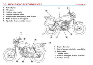 3-2 LOCALIZAÇÃO DE COMPONENTES
1.	
2.	
3.	
4.	
5.	
6.	
7.	

CG150 FAN ESi

Porta-objetos
Filtro de ar
Pedal do freio traseiro
Pedal de apoio do piloto
Tampa/vareta medidora do nível de óleo
Pedal de apoio do passageiro
Ajustador do amortecedor traseiro

2
1

3

7
6

8

5

4

9
10
8.	 Respiro do motor
9.	 Bateria/fusíveis principal e secundário
10.	 Alça traseira
11.	 Cavalete lateral
12.	 Bujão de drenagem do óleo do motor
13.	 Pedal de câmbio

13

12

11

 