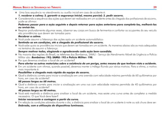 Manual Básico

de

Segurança

no

Trânsito

39

XX 	Uma boa sequência no atendimento ou auxílio inicial em caso de acidente é:

	

1. recobrar a calma; 2. garantir a segurança inicial, mesmo parcial; 3. pedir socorro.

XX 	 onsiderando a sequência das ações que devem ser realizadas em um acidente antes da chegada dos profissionais de socorro,
C

pode-se afirmar:

	

Podemos passar para a ação seguinte e depois retornar para ações anteriores para completá-las, melhorá-las
ou revisá-las.

XX 	 espirar profundamente algumas vezes, observar seu corpo em busca de ferimentos e confortar os ocupantes do seu veículo
R

são providências que devem ser tomadas para:

	
	

Recobrar a calma.

XX 	 ocê pode assumir a liderança das ações após um acidente automobilístico:
V

Sentindo-se em condições, até a chegada do profissional do socorro.

XX 	 ocê sabe quais as providências iniciais que devem ser tomadas em um acidente. As maneiras abaixo são as mais adequadas
V

na tentativa de assumir a liderança:

	

Sempre motivar todos, elogiando e agradecendo cada ação bem-sucedida.

XX 	 a maioria das regiões do Brasil, os telefones dos Bombeiros, SAMU - Serviço de Atendimento Móvel de Urgência e Polícia
N

Militar são: Bombeiros: 193; SAMU: 192 e Polícia Militar: 190.

XX 	 or que devemos sinalizar o local de um acidente?
P

	

Para alertar os outros motoristas sobre a existência de um perigo, antes mesmo de que tenham visto o acidente.

XX 	 m um acidente com vítimas, quando possível, devemos manter o tráfego fluindo por vários motivos. Para a vítima, o motivo
E

mais importante é:

	

Possibilitar a chegada mais rápida da equipe de socorro.

XX 	 ual a distância correta para iniciar a sinalização em uma avenida com velocidade máxima permitida de 60 quilômetros por
Q

hora, em caso de acidente?

	

60 passos largos ou 60 metros.

XX 	 ual a distância correta para iniciar a sinalização em uma rua com velocidade máxima permitida de 40 quilômetros por
Q

hora, em caso de acidente?

	

40 passos largos ou 40 metros.

XX 	 ocê está medindo a distância para sinalizar o local de um acidente, mas existe uma curva antes de completar a medida
V

necessária. O que Você deve fazer?

	
	

Iniciar novamente a contagem a partir da curva.

XX 	 m relação às condições adotadas durante o dia, a distância para sinalizar o local de um acidente à noite ou sob chuva deve ser:
E

Dobrada, com a utilização de dispositivos luminosos.

 