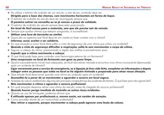 40

Manual Básico

de

Segurança

no

Trânsito

XX 	 o utilizar o extintor de incêndio de um veículo, o jato de seu conteúdo deve ser:
A

	
	
	
	
	
	
	
	

Dirigido para a base das chamas, com movimentos horizontais em forma de leque.

XX 	 extintor de incêndio do veículo deve ser recarregado sempre que:
O

O ponteiro estiver no vermelho ou se já venceu o prazo de validade.

XX 	 extintor de incêndio do veículo sempre deve estar posicionado:
O

Em local de fácil acesso para o motorista, sem que ele precise sair do veículo.

XX 	 empre que auxiliar vítimas que estejam sangrando, é aconselhável:
S

Utilizar uma luva de borracha ou similar.

XX 	 uais são os aspectos que Você deve ter em mente ao fazer contato com a vítima?
Q

Informar, ouvir, aceitar e ser solidário.

XX 	 m que situação e como Você deve soltar o cinto de segurança de uma vítima que sofreu um acidente?
E

Quando o cinto de segurança dificultar a respiração; soltá-lo sem movimentar o corpo da vítima.

XX 	 egurar a cabeça da vítima, pressionando a região das orelhas é procedimento para:
S

Impedir que a vítima movimente a cabeça.

XX 	 que Você pode fazer para controlar uma hemorragia externa de um ferimento?
O

Uma compressão no local do ferimento com gaze ou pano limpo.

XX 	 ual é o procedimento inicial mais adequado, se Você não estiver treinado e encontrar uma vítima inconsciente (desmaiada)
Q

após um acidente de trânsito?

	

Ligar novamente para o serviço de emergência, se a ligação já tiver sido feita, completar as informações e depois
indagar entre as pessoas que estão no local se há alguém treinado e preparado para atuar nessa situação.

XX Que atitude Você deve tomar quando uma vítima sai andando após um acidente?

	
	
	
	
	

Aconselhá-la a parar de se movimentar e aguardar o socorro em local seguro.

XX As lesões da coluna vertebral são algumas das principais consequências dos acidentes de trânsito. O que fazer para não agravá-las?

Não movimentar a vítima e aguardar o socorro profissional.

XX Em qual situação devemos retirar uma vítima do veículo, antes da chegada do socorro profissional?

Quando houver perigo imediato de incêndio ou outros riscos evidentes.

XX Quanto ao uso de torniquete, podemos afirmar que:

É utilizado apenas por profissionais e, mesmo assim, em caráter de exceção.

XX Como proceder diante de um motociclista acidentado?

Não retirar o capacete, porque movimentar a cabeça pode agravar uma lesão da coluna.

 