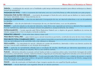 46

Manual Básico

de

Segurança

no

Trânsito

PARADA — imobilização do veículo com a finalidade e pelo tempo estritamente necessário para efetuar embarque ou desembarque de passageiros.
PASSAGEM DE NÍVEL — todo o cruzamento de nível entre uma via e uma linha férrea ou trilho de bonde com pista própria.
PASSAGEM POR OUTRO VEÍCULO — movimento de passagem à frente de outro veículo que se desloca no mesmo sentido,
em menor velocidade, mas em faixas distintas da via.
PASSAGEM SUBTERRÂNEA — obra de arte destinada à transposição de vias, em desnível subterrâneo, e ao uso de pedestres
ou veículos.
PASSARELA — obra de arte destinada à transposição de vias, em desnível aéreo, e ao uso de pedestres.
PASSEIO — parte da calçada ou da pista de rolamento, neste último caso, separada por pintura ou elemento físico separador,
livre de interferências, destinada à circulação exclusiva de pedestres e, excepcionalmente, de ciclistas.
PATRULHAMENTO — função exercida pela Polícia Rodoviária Federal com o objetivo de garantir obediência às normas de
trânsito, assegurando a livre circulação e evitando acidentes.
PERÍMETRO URBANO — limite entre área urbana e área rural.
PESO BRUTO TOTAL (PBT) — peso máximo que o veículo transmite ao pavimento, constituído da soma da tara mais a lotação.
PESO BRUTO TOTAL COMBINADO (PBTC) — peso máximo transmitido ao pavimento pela combinação de um caminhão-trator
mais seu semirreboque ou do caminhão mais o seu reboque ou reboques.
PISCA-ALERTA — luz intermitente do veículo, utilizada em caráter de advertência, destinada a indicar aos demais usuários da
via que o veículo está imobilizado ou em situação de emergência.
PISTA — parte da via normalmente utilizada para a circulação de veículos, identificada por elementos separadores ou por
diferenças de nível em relação às calçadas, ilhas ou aos canteiros centrais.
PLACAS — elementos colocados na posição vertical, fixados ao lado ou suspensos sobre a pista, transmitindo mensagens de caráter
permanente e, eventualmente, variáveis, mediante símbolos ou legendas pré-reconhecidas e legalmente instituídas como sinais de trânsito.
POLICIAMENTO OSTENSIVO DE TRÂNSITO — função exercida pelas Polícias Militares com o objetivo de prevenir e reprimir
atos relacionados com a segurança pública e de garantir obediência às normas relativas à segurança de trânsito, assegurando
a livre circulação e evitando acidentes.
PONTE — obra de construção civil destinada a ligar margens opostas de uma superfície líquida qualquer.
REBOQUE — veículo destinado a ser engatado atrás de um veículo automotor.

 