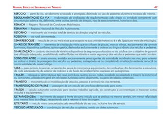 Manual Básico

de

Segurança

no

Trânsito

47

REFÚGIO — parte da via, devidamente sinalizada e protegida, destinada ao uso de pedestres durante a travessia da mesma.
REGULAMENTAÇÃO DA VIA — implantação de sinalização de regulamentação pelo órgão ou entidade competente com
circunscrição sobre a via, definindo, entre outros, sentido de direção, tipo de estacionamento, horários e dias.
RENACH — Registro Nacional de Condutores Habilitados.
RENAVAM — Registro Nacional de Veículos Automotores.
RETORNO — movimento de inversão total de sentido da direção original de veículos.
RODOVIA — via rural pavimentada.
SEMIRREBOQUE — veículo de um ou mais eixos que se apoia na sua unidade tratora ou é a ela ligado por meio de articulação.
SINAIS DE TRÂNSITO — elementos de sinalização viária que se utilizam de placas, marcas viárias, equipamentos de controle
luminosos, dispositivos auxiliares, apitos e gestos, destinados exclusivamente a ordenar ou dirigir o trânsito dos veículos e pedestres.
SINALIZAÇÃO — conjunto de sinais de trânsito e dispositivos de segurança colocados na via pública com o objetivo de garantir
sua utilização adequada, possibilitando melhor fluidez no trânsito e maior segurança dos veículos e pedestres que nela circulam.
SONS POR APITO — sinais sonoros, emitidos exclusivamente pelos agentes da autoridade de trânsito nas vias, para orientar
ou indicar o direito de passagem dos veículos ou pedestres, sobrepondo-se ou completando sinalização existente no local ou
norma estabelecida neste Código.
TARA — peso próprio do veículo, acrescido dos pesos da carroçaria e equipamento, do combustível, das ferramentas e acessórios,
da roda sobressalente, do exterior de incêndio e do fluido de arrefecimento, expresso em quilogramas.
TRAILER — reboque ou semirreboque tipo casa, com duas, quatro, ou seis rodas, acoplado ou adaptado à traseira de automóvel
ou camioneta, utilizado em geral em atividades turísticas como alojamento, ou para atividades comerciais.
TRÂNSITO — movimentação e imobilização de veículos, pessoas e animais nas vias terrestres.
TRANSPOSIÇÃO DE FAIXAS — passagem de um veículo de uma faixa demarcada para outra.
TRATOR — veículo automotor construído para realizar trabalho agrícola, de construção e pavimentação e tracionar outros
veículos e equipamentos.
ULTRAPASSAGEM — movimento de passar à frente de outro veículo que se desloca no mesmo sentido, em menor velocidade
e na mesma faixa de tráfego, necessitando sair e retornar à faixa de origem.
UTILITÁRIO — veículo misto caracterizado pela versatilidade do seu uso, inclusive fora de estrada.
VEÍCULO ARTICULADO — combinação de veículos acoplados, sendo um deles automotor.

 