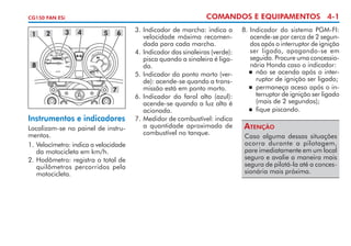 COMANDOS E EQUIPAMENTOS 4-1

CG150 FAN ESi

1

2

3

4

5

6

8

7

Instrumentos e indicadores
Localizam-se no painel de instru­
mentos.
1. 	 elocímetro: indica a veloci­ ade
V
d
da motocicleta em km/h.
2.	Hodômetro: registra o total de
quilômetros percorridos pela
motocicleta.

3.	Indicador de marcha: indica a
velocidade máxima recomendada para cada marcha.
4.	Indicador das sinaleiras (verde):
pisca quando a sinaleira é ligada.
5. 	 ndicador do ponto morto (verI
de): acende-se quando a transmissão está em ponto morto.
6. 	ndicador do farol alto (azul):
I
acende-se quando a luz alta é
acionada.
7. 	 edidor de combustível: indi­ a
M
c
a quantidade aproximada de
combustível no tanque.

8.	Indicador do sistema PGM-FI:
acende-se por cerca de 2 segundos após o interruptor de ignição
ser ligado, apagando-se em
seguida. Procure uma concessionária Honda caso o indicador:
	 não se acenda após o interruptor de ignição ser ligado;
	 permaneça aceso após o interruptor de ignição ser ligado
(mais de 2 segundos);
	 fique piscando.

Atenção
Caso alguma dessas situações
ocorra durante a pilotagem,
pare imediatamente em um local
seguro e avalie a maneira mais
segura de pilotá-la até a concessionária mais próxima.

 