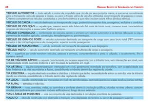 48

Manual Básico

de

Segurança

no

Trânsito

VEÍCULO AUTOMOTOR — todo veículo a motor de propulsão que circule por seus próprios meios, e que serve normalmente
para o transporte viário de pessoas e coisas, ou para a tração viária de veículos utilizados para transporte de pessoas e coisas.
O termo compreende os veículos conectados a uma linha elétrica e que não circulam sobre trilhos (ônibus elétrico).
VEÍCULO DE CARGA — veículo destinado ao transporte de carga, podendo transportar dois passageiros, exclusive o condutor.
VEÍCULO DE COLEÇÃO — aquele que, mesmo tendo sido fabricado há mais de trinta anos, conserva suas características
originais de fabricação e possui valor histórico próprio.
VEÍCULO CONJUGADO — combinação de veículos, sendo o primeiro um veículo automotor e os demais reboques ou equipamentos de trabalho agrícola, construção, terraplenagem ou pavimentação.
VEÍCULO DE GRANDE PORTE — veículo automotor destinado ao transporte de carga com peso bruto total (PBT) máximo
superior a dez mil quilogramas e de passageiros, superior a vinte passageiros.
VEÍCULO DE PASSAGEIROS — veículo destinado ao transporte de pessoas e suas bagagens.
VEÍCULO MISTO — veículo automotor destinado ao transporte simultâneo de carga e passageiro.
VIA — superfície por onde transitam veículos, pessoas e animais, compreendendo a pista, a calçada, o acostamento, ilha e
canteiro central.
VIA DE TRÂNSITO RÁPIDO — aquela caracterizada por acessos especiais com o trânsito livre, sem interseções em nível, sem
acessibilidade direta aos lotes lindeiros e sem travessia de pedestres em nível.
VIA ARTERIAL — aquela caracterizada por interseções em nível, geralmente controlada por semáforo, com acessibilidade aos
lotes lindeiros e às vias secundárias e locais, possibilitando o trânsito dentro das regiões da cidade.
VIA COLETORA — aquela destinada a coletar e distribuir o trânsito que tenha necessidade de entrar ou sair das vias de trânsito
rápido ou arteriais, possibilitando o trânsito dentro das regiões da cidade.
VIA LOCAL — aquela caracterizada por interseções em nível não semaforizadas, destinada apenas ao acesso local ou a áreas restritas.
VIA RURAL — estradas e rodovias.
VIA URBANA — ruas, avenidas, vielas, ou caminhos e similares aberto à circulação pública, situadas na área urbana, caracterizadas principalmente por possuírem imóveis edificados ao longo de sua extensão.
VIAS E ÁREAS DE PEDESTRES — vias ou conjunto de vias destinadas à circulação prioritária de pedestres.
VIADUTO — obra de construção civil destinada a transpor uma depressão de terreno ou servir de passagem superior.

 